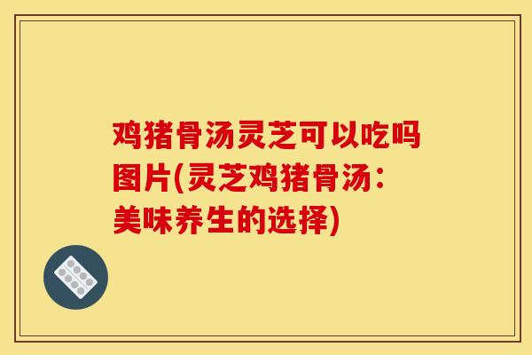 鸡猪骨汤灵芝可以吃吗图片(灵芝鸡猪骨汤:美味养生的选择) 鸡猪骨汤灵芝可以吃吗图片(灵芝鸡猪骨汤:美味养生的选择)