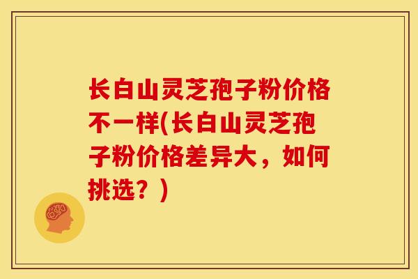 长白山灵芝孢子粉价格不一样(长白山灵芝孢子粉价格差异大,如何挑选?) 长白山灵芝孢子粉价格不一样(长白山灵芝孢子粉价格差异大,如何挑选?)