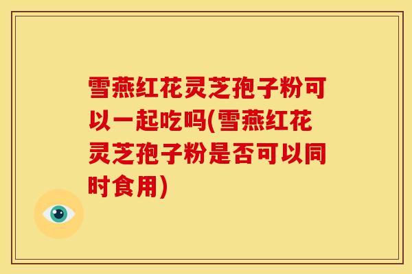 雪燕红花灵芝孢子粉可以一起吃吗(雪燕红花灵芝孢子粉是否可以同时食用) 雪燕红花灵芝孢子粉可以一起吃吗(雪燕红花灵芝孢子粉是否可以同时食用)