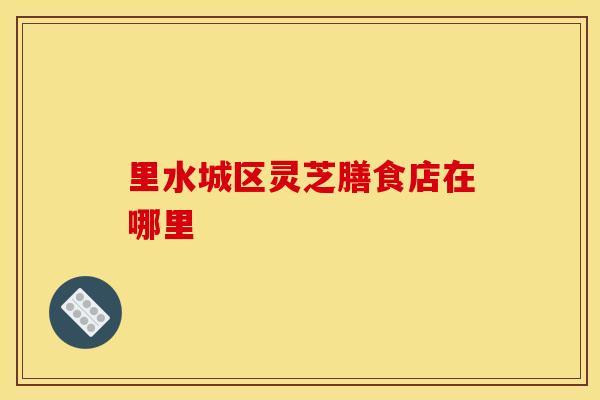 里水城区灵芝膳食店在哪里 里水城区灵芝膳食店在哪里