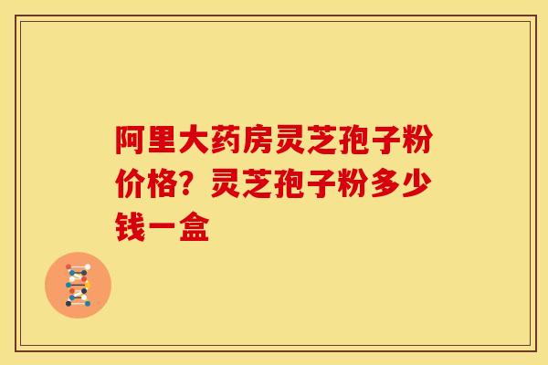 阿里大药房灵芝孢子粉价格?灵芝孢子粉多少钱一盒 阿里大药房灵芝孢子粉价格?灵芝孢子粉多少钱一盒