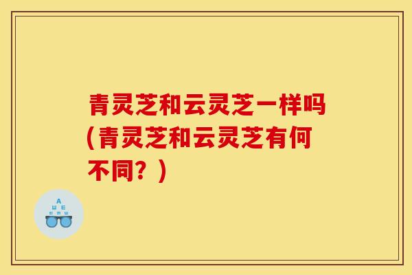 青灵芝和云灵芝一样吗(青灵芝和云灵芝有何不同?) 青灵芝和云灵芝一样吗(青灵芝和云灵芝有何不同?)