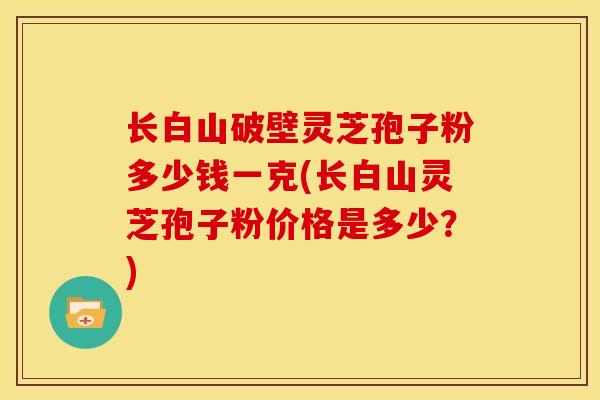 长白山破壁灵芝孢子粉多少钱一克(长白山灵芝孢子粉价格是多少?) 长白山破壁灵芝孢子粉多少钱一克(长白山灵芝孢子粉价格是多少?)