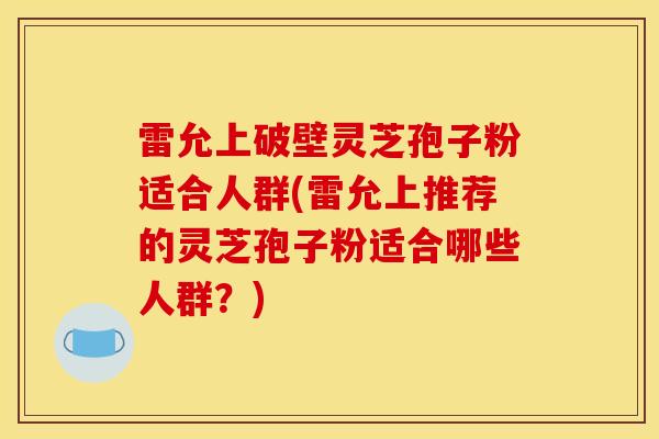 雷允上破壁灵芝孢子粉适合人群(雷允上推荐的灵芝孢子粉适合哪些人群？)