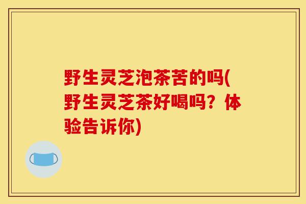 野生灵芝泡茶苦的吗(野生灵芝茶好喝吗？体验告诉你)