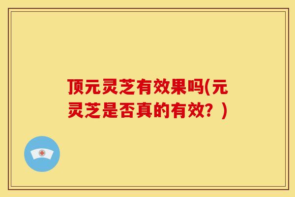 顶元灵芝有效果吗(元灵芝是否真的有效?) 顶元灵芝有效果吗(元灵芝是否真的有效?)