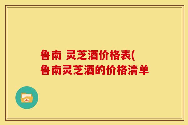 鲁南 灵芝酒价格表(鲁南灵芝酒的价格清单 鲁南 灵芝酒价格表(鲁南灵芝酒的价格清单