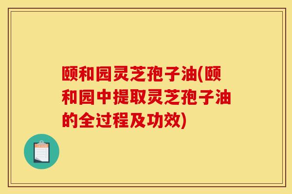 颐和园灵芝孢子油(颐和园中提取灵芝孢子油的全过程及功效) 颐和园灵芝孢子油(颐和园中提取灵芝孢子油的全过程及功效)