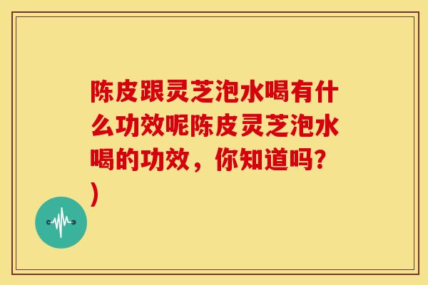 陈皮跟灵芝泡水喝有什么功效呢陈皮灵芝泡水喝的功效，你知道吗？)
