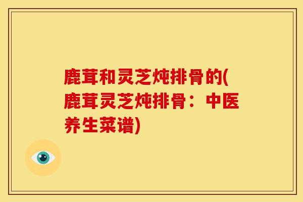 鹿茸和灵芝炖排骨的(鹿茸灵芝炖排骨:中医养生菜谱) 鹿茸和灵芝炖排骨的(鹿茸灵芝炖排骨:中医养生菜谱)