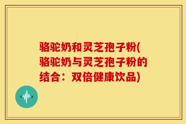 骆驼奶和灵芝孢子粉(骆驼奶与灵芝孢子粉的结合:双倍健康饮品) 骆驼奶和灵芝孢子粉(骆驼奶与灵芝孢子粉的结合:双倍健康饮品)