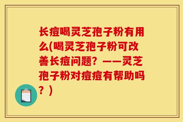 长痘喝灵芝孢子粉有用么(喝灵芝孢子粉可改善长痘问题?——灵芝孢子粉对痘痘有帮助吗?) 长痘喝灵芝孢子粉有用么(喝灵芝孢子粉可改善长痘问题?——灵芝孢子粉对痘痘有帮助吗?)