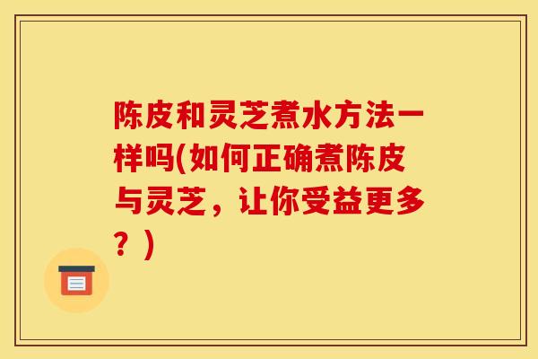 陈皮和灵芝煮水方法一样吗(如何正确煮陈皮与灵芝,让你受益更多?) 陈皮和灵芝煮水方法一样吗(如何正确煮陈皮与灵芝,让你受益更多?)