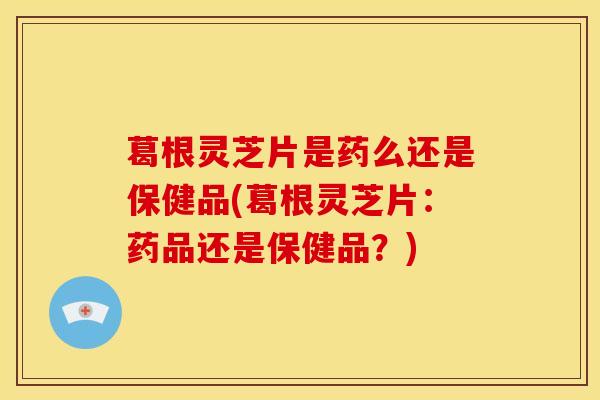 葛根灵芝片是药么还是保健品(葛根灵芝片：药品还是保健品？)