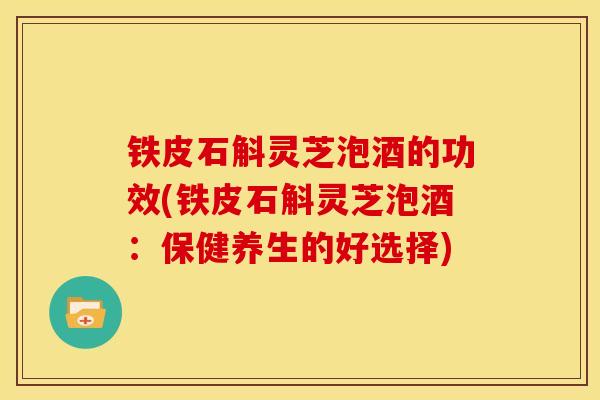 铁皮石斛灵芝泡酒的功效(铁皮石斛灵芝泡酒:保健养生的好选择) 铁皮石斛灵芝泡酒的功效(铁皮石斛灵芝泡酒:保健养生的好选择)