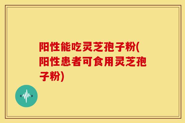 阳性能吃灵芝孢子粉(阳性患者可食用灵芝孢子粉) 阳性能吃灵芝孢子粉(阳性患者可食用灵芝孢子粉)