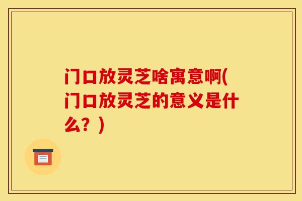 门口放灵芝啥寓意啊(门口放灵芝的意义是什么?) 门口放灵芝啥寓意啊(门口放灵芝的意义是什么?)