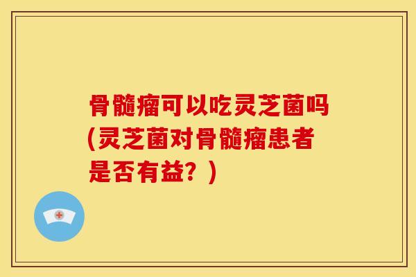 骨髓瘤可以吃灵芝菌吗(灵芝菌对骨髓瘤患者是否有益?) 骨髓瘤可以吃灵芝菌吗(灵芝菌对骨髓瘤患者是否有益?)
