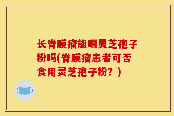 长脊膜瘤能喝灵芝孢子粉吗(脊膜瘤患者可否食用灵芝孢子粉？)