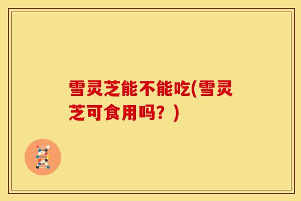 雪灵芝能不能吃(雪灵芝可食用吗?) 雪灵芝能不能吃(雪灵芝可食用吗?)
