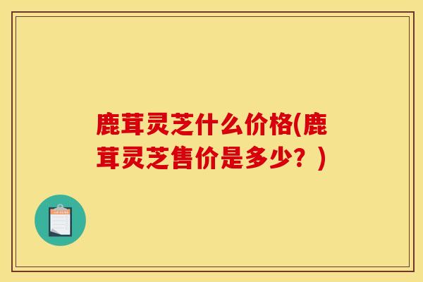 鹿茸灵芝什么价格(鹿茸灵芝售价是多少?) 鹿茸灵芝什么价格(鹿茸灵芝售价是多少?)