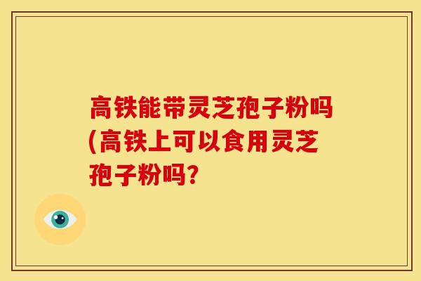 高铁能带灵芝孢子粉吗(高铁上可以食用灵芝孢子粉吗? 高铁能带灵芝孢子粉吗(高铁上可以食用灵芝孢子粉吗?