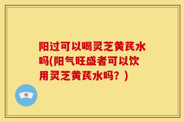 阳过可以喝灵芝黄芪水吗(阳气旺盛者可以饮用灵芝黄芪水吗?) 阳过可以喝灵芝黄芪水吗(阳气旺盛者可以饮用灵芝黄芪水吗?)