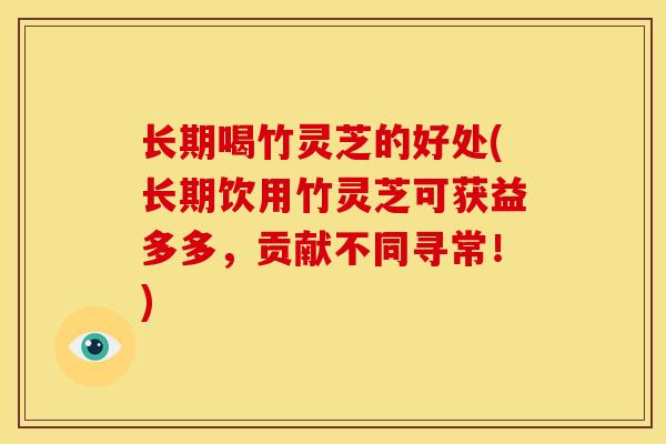 长期喝竹灵芝的好处(长期饮用竹灵芝可获益多多,贡献不同寻常!) 长期喝竹灵芝的好处(长期饮用竹灵芝可获益多多,贡献不同寻常!)