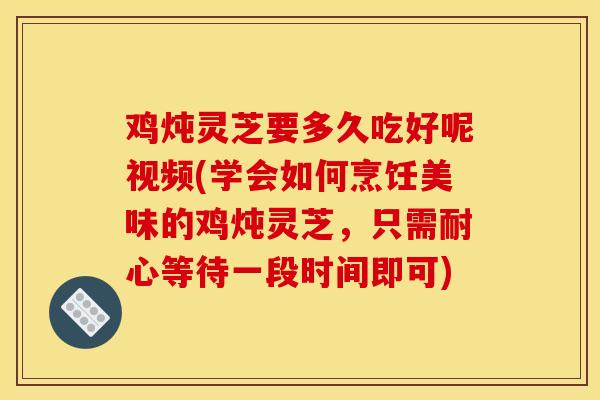 鸡炖灵芝要多久吃好呢视频(学会如何烹饪美味的鸡炖灵芝，只需耐心等待一段时间即可)