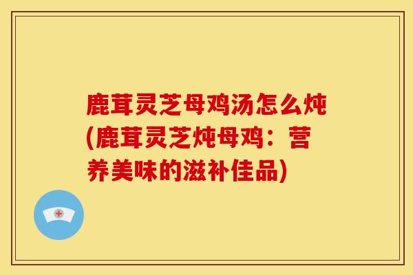 鹿茸灵芝母鸡汤怎么炖(鹿茸灵芝炖母鸡：营养美味的滋补佳品)