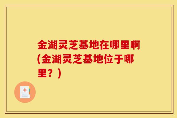 金湖灵芝基地在哪里啊(金湖灵芝基地位于哪里?) 金湖灵芝基地在哪里啊(金湖灵芝基地位于哪里?)