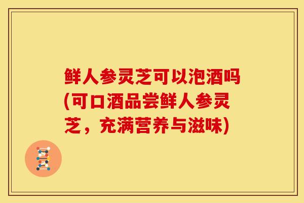 鲜人参灵芝可以泡酒吗(可口酒品尝鲜人参灵芝,充满营养与滋味) 鲜人参灵芝可以泡酒吗(可口酒品尝鲜人参灵芝,充满营养与滋味)