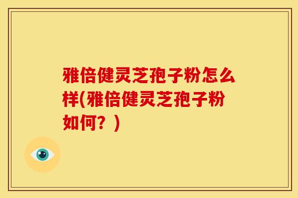 雅倍健灵芝孢子粉怎么样(雅倍健灵芝孢子粉如何？)