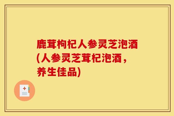 鹿茸枸杞人参灵芝泡酒(人参灵芝茸杞泡酒,养生佳品) 鹿茸枸杞人参灵芝泡酒(人参灵芝茸杞泡酒,养生佳品)
