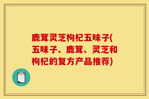 鹿茸灵芝枸杞五味子(五味子、鹿茸、灵芝和枸杞的复方产品推荐) 鹿茸灵芝枸杞五味子(五味子、鹿茸、灵芝和枸杞的复方产品推荐)