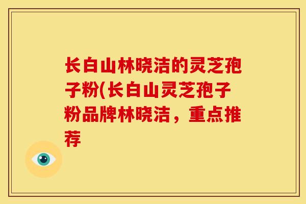 长白山林晓洁的灵芝孢子粉(长白山灵芝孢子粉品牌林晓洁,重点推荐 长白山林晓洁的灵芝孢子粉(长白山灵芝孢子粉品牌林晓洁,重点推荐
