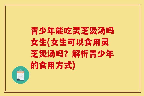 青少年能吃灵芝煲汤吗女生(女生可以食用灵芝煲汤吗？解析青少年的食用方式)
