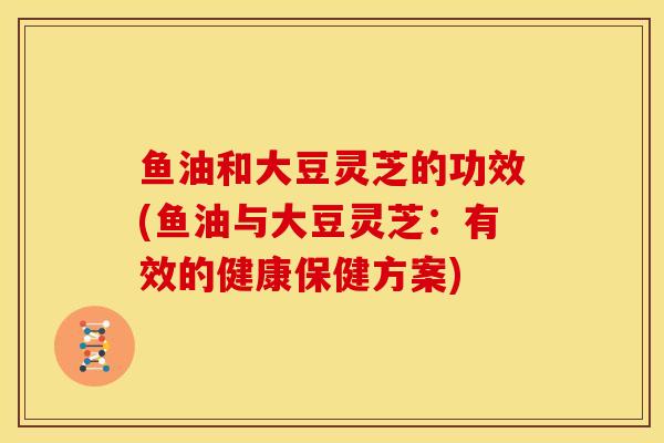 鱼油和大豆灵芝的功效(鱼油与大豆灵芝:有效的健康保健方案) 鱼油和大豆灵芝的功效(鱼油与大豆灵芝:有效的健康保健方案)