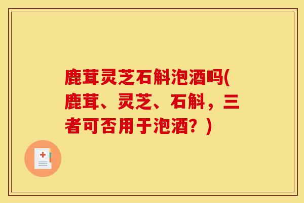 鹿茸灵芝石斛泡酒吗(鹿茸、灵芝、石斛,三者可否用于泡酒?) 鹿茸灵芝石斛泡酒吗(鹿茸、灵芝、石斛,三者可否用于泡酒?)