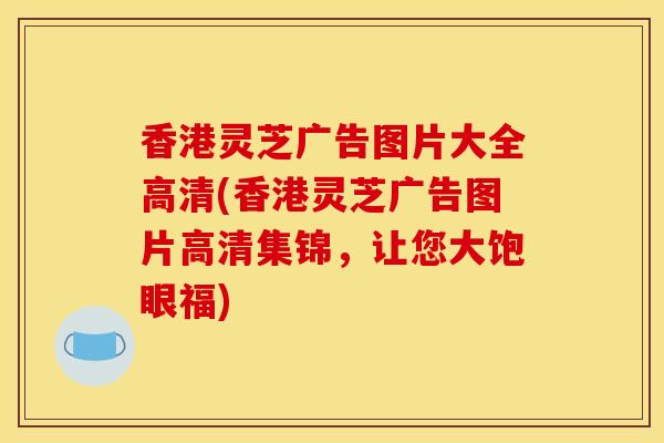 香港灵芝广告图片大全高清(香港灵芝广告图片高清集锦,让您大饱眼福) 香港灵芝广告图片大全高清(香港灵芝广告图片高清集锦,让您大饱眼福)