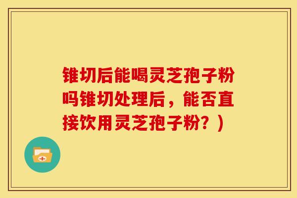 锥切后能喝灵芝孢子粉吗锥切处理后,能否直接饮用灵芝孢子粉?) 锥切后能喝灵芝孢子粉吗锥切处理后,能否直接饮用灵芝孢子粉?)