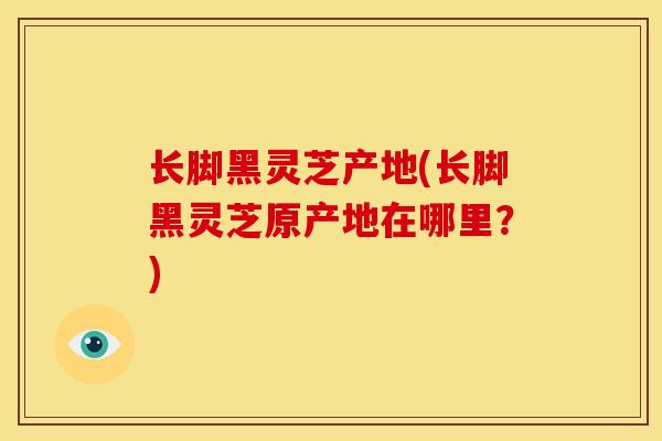 长脚黑灵芝产地(长脚黑灵芝原产地在哪里？)