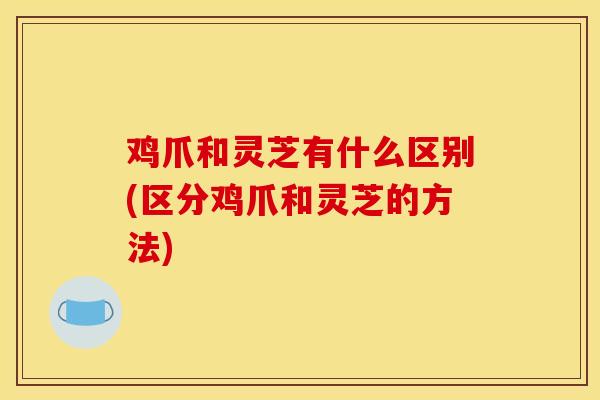 鸡爪和灵芝有什么区别(区分鸡爪和灵芝的方法)