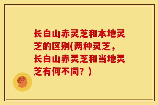 长白山赤灵芝和本地灵芝的区别(两种灵芝,长白山赤灵芝和当地灵芝有何不同?) 长白山赤灵芝和本地灵芝的区别(两种灵芝,长白山赤灵芝和当地灵芝有何不同?)