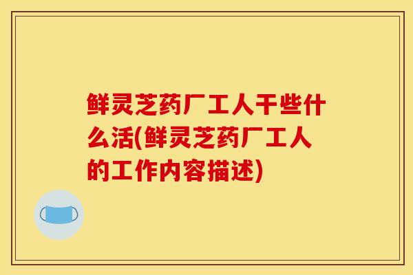 鲜灵芝药厂工人干些什么活(鲜灵芝药厂工人的工作内容描述) 鲜灵芝药厂工人干些什么活(鲜灵芝药厂工人的工作内容描述)