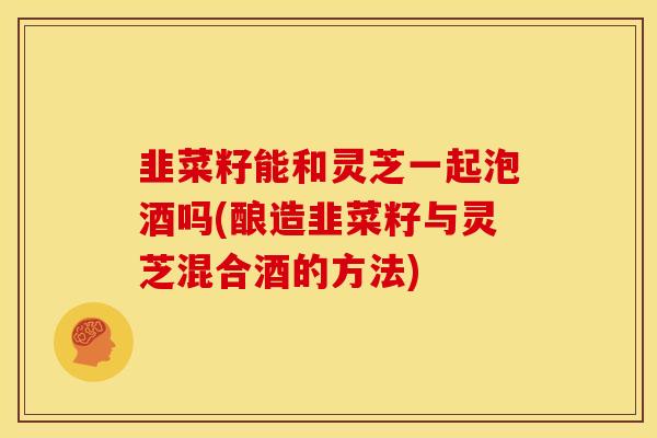 韭菜籽能和灵芝一起泡酒吗(酿造韭菜籽与灵芝混合酒的方法) 韭菜籽能和灵芝一起泡酒吗(酿造韭菜籽与灵芝混合酒的方法)