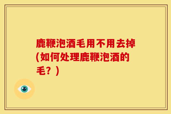 鹿鞭泡酒毛用不用去掉(如何处理鹿鞭泡酒的毛?) 鹿鞭泡酒毛用不用去掉(如何处理鹿鞭泡酒的毛?)