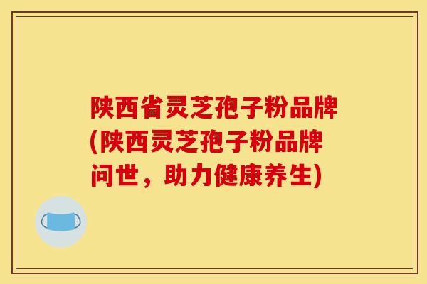 陕西省灵芝孢子粉品牌(陕西灵芝孢子粉品牌问世,助力健康养生) 陕西省灵芝孢子粉品牌(陕西灵芝孢子粉品牌问世,助力健康养生)