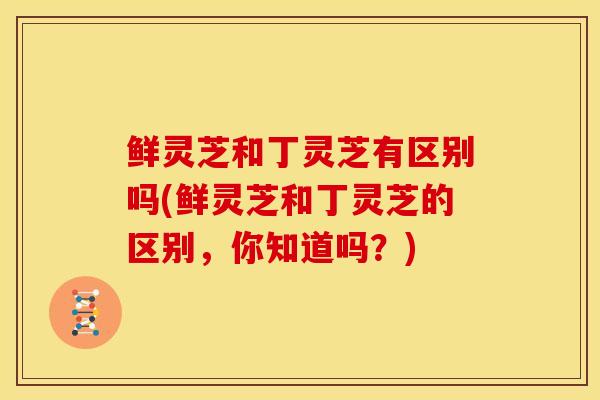 鲜灵芝和丁灵芝有区别吗(鲜灵芝和丁灵芝的区别,你知道吗?) 鲜灵芝和丁灵芝有区别吗(鲜灵芝和丁灵芝的区别,你知道吗?)