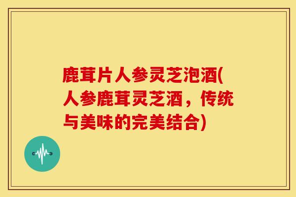 鹿茸片人参灵芝泡酒(人参鹿茸灵芝酒,传统与美味的完美结合) 鹿茸片人参灵芝泡酒(人参鹿茸灵芝酒,传统与美味的完美结合)
